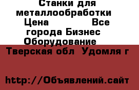 Станки для металлообработки › Цена ­ 20 000 - Все города Бизнес » Оборудование   . Тверская обл.,Удомля г.